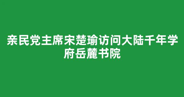 亲民党主席宋楚瑜访问大陆千年学府岳麓书院