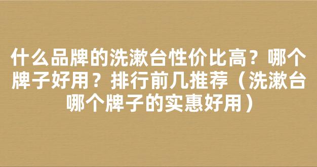 什么品牌的洗漱台性价比高？哪个牌子好用？排行前几推荐（洗漱台哪个牌子的实惠好用）