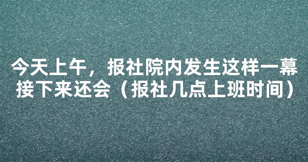 今天上午，报社院内发生这样一幕接下来还会（报社几点上班时间）