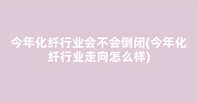 今年化纤行业会不会倒闭(今年化纤行业走向怎么样)