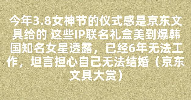 今年3.8女神节的仪式感是京东文具给的 这些IP联名礼盒美到爆韩国知名女星透露，已经6年无法工作，坦言担心自己无法结婚（京东文具大赏）