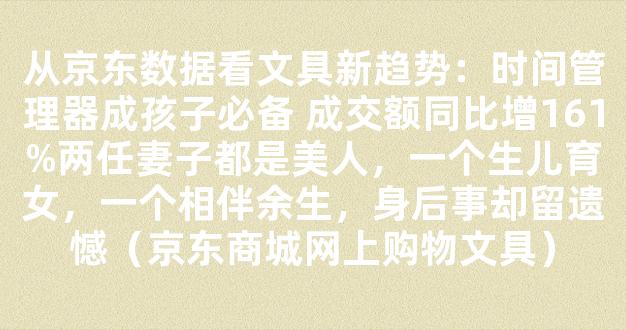 从京东数据看文具新趋势：时间管理器成孩子必备 成交额同比增161%两任妻子都是美人，一个生儿育女，一个相伴余生，身后事却留遗憾（京东商城网上购物文具）