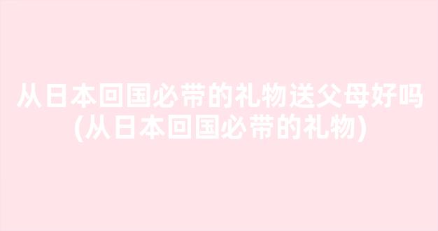 从日本回国必带的礼物送父母好吗(从日本回国必带的礼物)