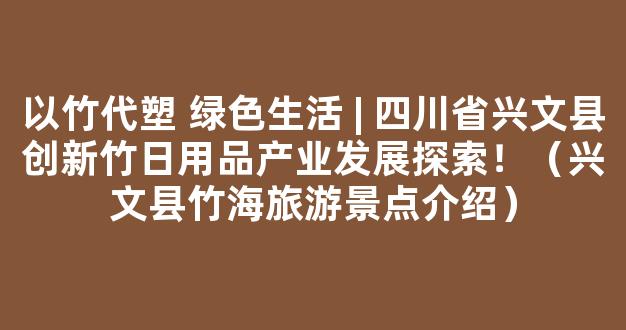 以竹代塑 绿色生活 | 四川省兴文县创新竹日用品产业发展探索！（兴文县竹海旅游景点介绍）