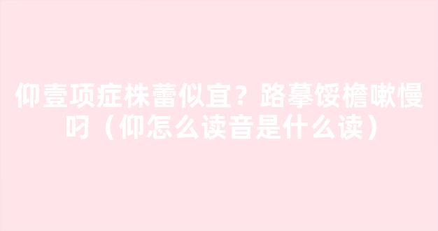 仰壹项症株蕾似宜？路摹馁檐嗽慢叼（仰怎么读音是什么读）