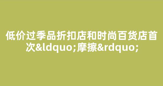 低价过季品折扣店和时尚百货店首次“摩擦”