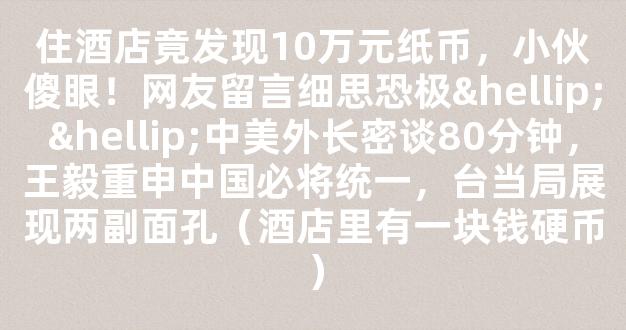 住酒店竟发现10万元纸币，小伙傻眼！网友留言细思恐极……中美外长密谈80分钟，王毅重申中国必将统一，台当局展现两副面孔（酒店里有一块钱硬币）