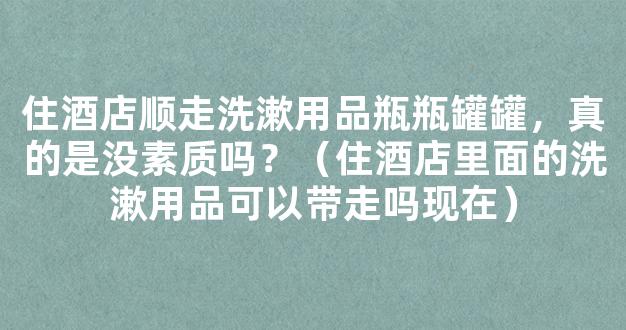 住酒店顺走洗漱用品瓶瓶罐罐，真的是没素质吗？（住酒店里面的洗漱用品可以带走吗现在）