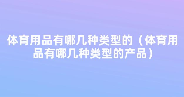 体育用品有哪几种类型的（体育用品有哪几种类型的产品）