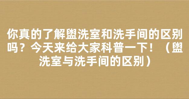 你真的了解盥洗室和洗手间的区别吗？今天来给大家科普一下！（盥洗室与洗手间的区别）