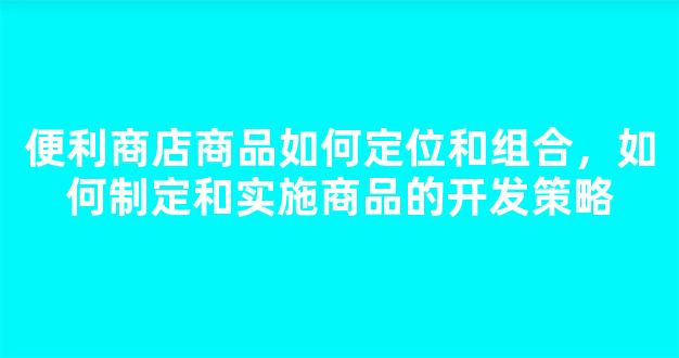 便利商店商品如何定位和组合，如何制定和实施商品的开发策略