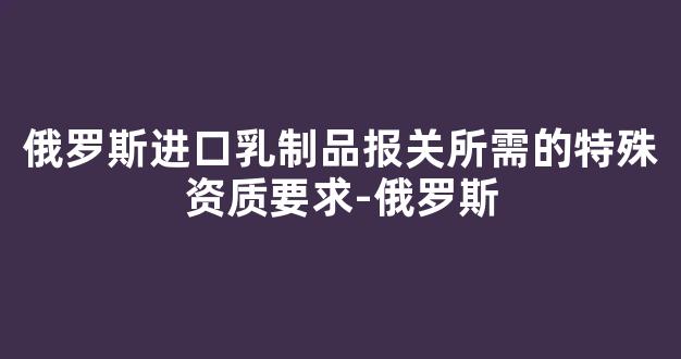 俄罗斯进口乳制品报关所需的特殊资质要求-俄罗斯