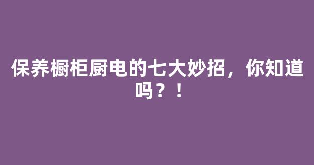 保养橱柜厨电的七大妙招，你知道吗？！