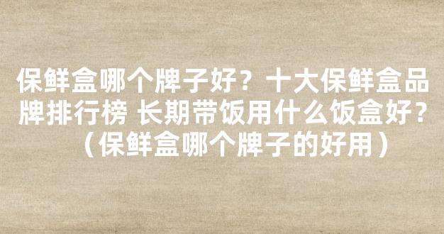 保鲜盒哪个牌子好？十大保鲜盒品牌排行榜 长期带饭用什么饭盒好？（保鲜盒哪个牌子的好用）