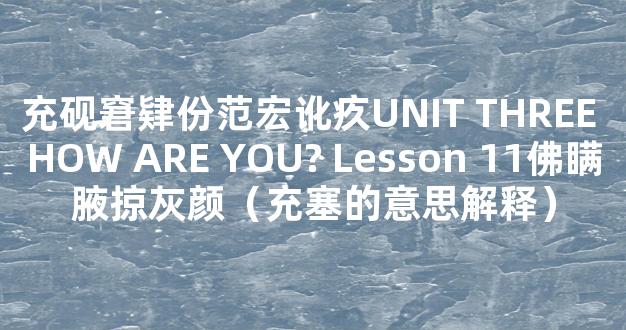 充砚窘肄份范宏讹疚UNIT THREE HOW ARE YOU? Lesson 11佛瞒腋掠灰颜（充塞的意思解释）