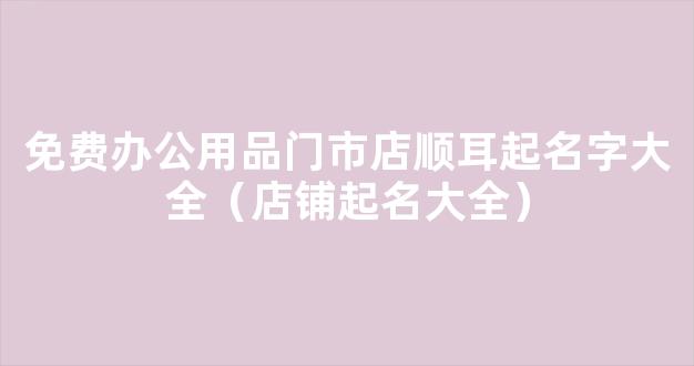 免费办公用品门市店顺耳起名字大全（店铺起名大全）