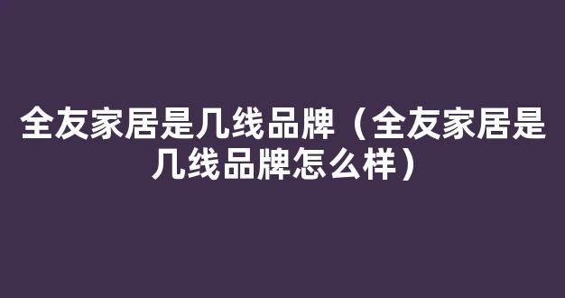 全友家居是几线品牌（全友家居是几线品牌怎么样）