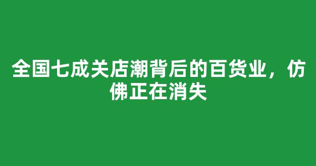 全国七成关店潮背后的百货业，仿佛正在消失