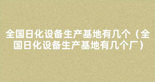 全国日化设备生产基地有几个（全国日化设备生产基地有几个厂）