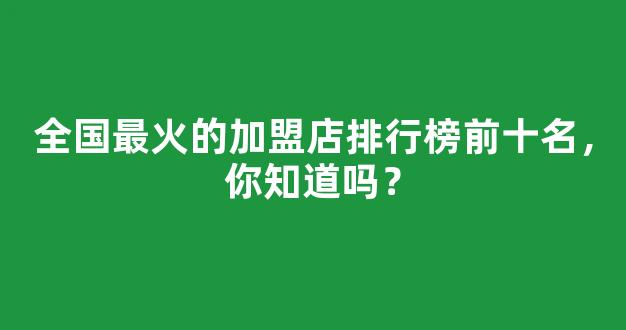 全国最火的加盟店排行榜前十名，你知道吗？