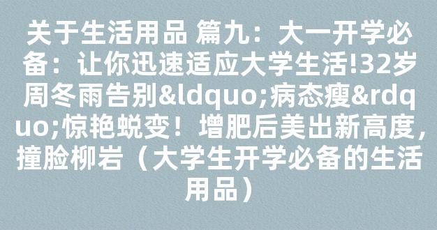 关于生活用品 篇九：大一开学必备：让你迅速适应大学生活!32岁周冬雨告别“病态瘦”惊艳蜕变！增肥后美出新高度，撞脸柳岩（大学生开学必备的生活用品）