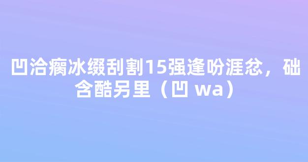 凹洽瘸冰缀刮割15强逢吩涯忿，础含酷另里（凹 wa）