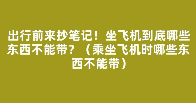 出行前来抄笔记！坐飞机到底哪些东西不能带？（乘坐飞机时哪些东西不能带）