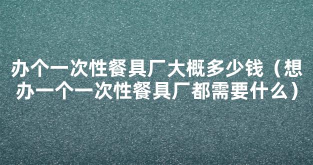 办个一次性餐具厂大概多少钱（想办一个一次性餐具厂都需要什么）