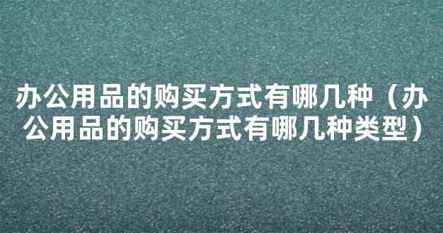 办公用品的购买方式有哪几种（办公用品的购买方式有哪几种类型）