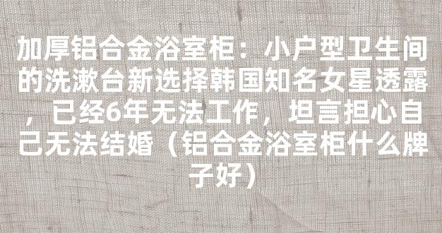 加厚铝合金浴室柜：小户型卫生间的洗漱台新选择韩国知名女星透露，已经6年无法工作，坦言担心自己无法结婚（铝合金浴室柜什么牌子好）