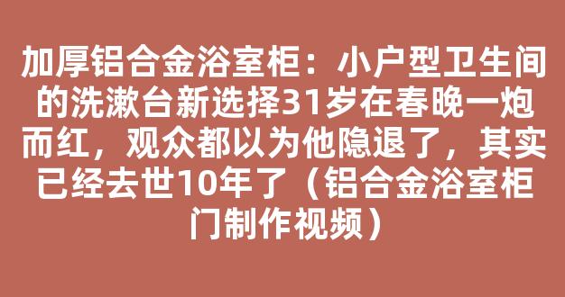 加厚铝合金浴室柜：小户型卫生间的洗漱台新选择31岁在春晚一炮而红，观众都以为他隐退了，其实已经去世10年了（铝合金浴室柜门制作视频）