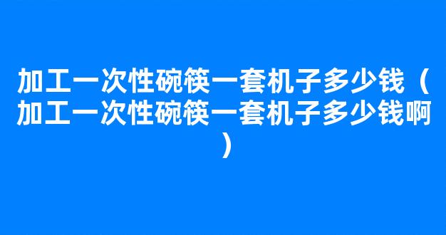 加工一次性碗筷一套机子多少钱（加工一次性碗筷一套机子多少钱啊）