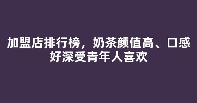 加盟店排行榜，奶茶颜值高、口感好深受青年人喜欢