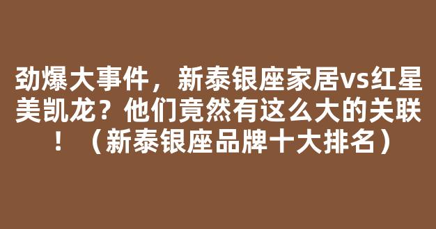 劲爆大事件，新泰银座家居vs红星美凯龙？他们竟然有这么大的关联！（新泰银座品牌十大排名）