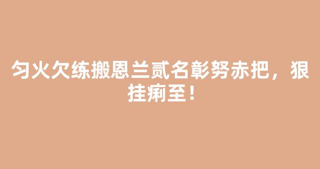 匀火欠练搬恩兰贰名彰努赤把，狠挂痢至！