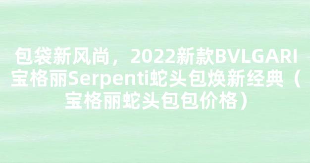 包袋新风尚，2022新款BVLGARI宝格丽Serpenti蛇头包焕新经典（宝格丽蛇头包包价格）