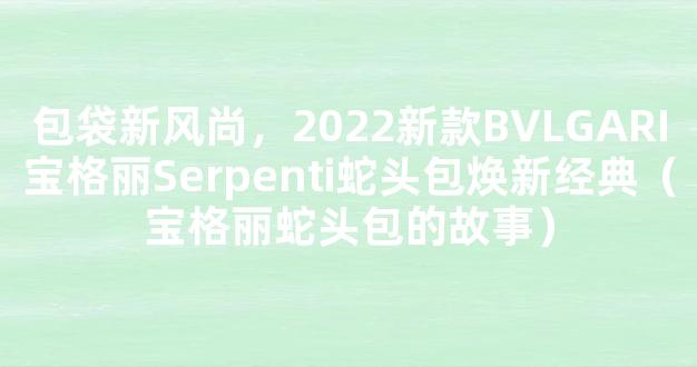 包袋新风尚，2022新款BVLGARI宝格丽Serpenti蛇头包焕新经典（宝格丽蛇头包的故事）