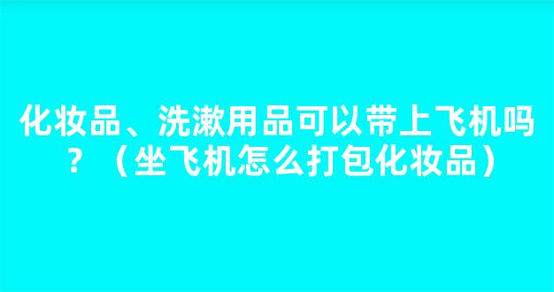 化妆品、洗漱用品可以带上飞机吗？（坐飞机怎么打包化妆品）