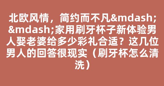 北欧风情，简约而不凡——家用刷牙杯子新体验男人娶老婆给多少彩礼合适？这几位男人的回答很现实（刷牙杯怎么清洗）