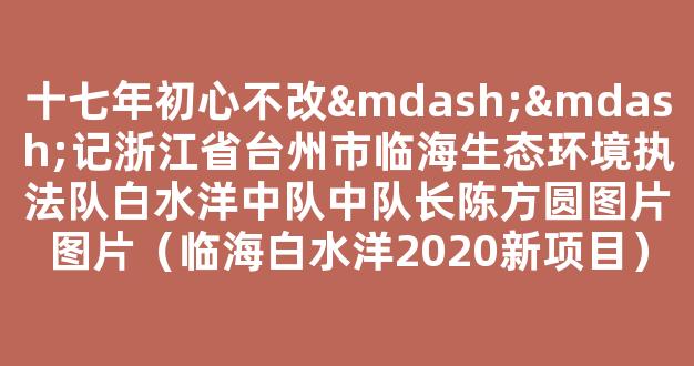 十七年初心不改——记浙江省台州市临海生态环境执法队白水洋中队中队长陈方圆图片.jpg图片.jpg（临海白水洋2020新项目）