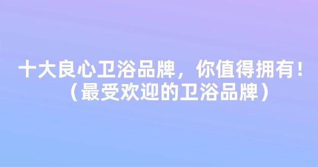 十大良心卫浴品牌，你值得拥有！（最受欢迎的卫浴品牌）