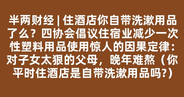 半两财经 | 住酒店你自带洗漱用品了么？四协会倡议住宿业减少一次性塑料用品使用惊人的因果定律：对子女太狠的父母，晚年难熬（你平时住酒店是自带洗漱用品吗?）