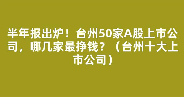 半年报出炉！台州50家A股上市公司，哪几家最挣钱？（台州十大上市公司）