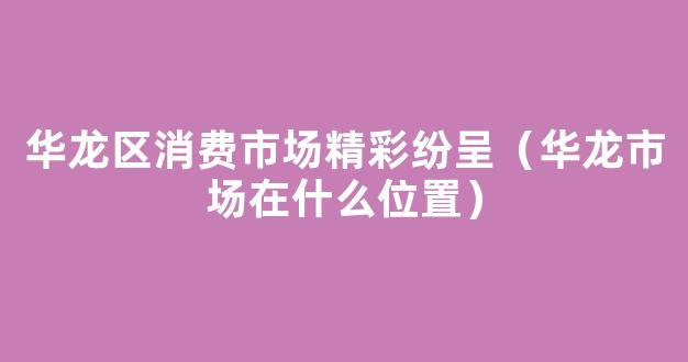 华龙区消费市场精彩纷呈（华龙市场在什么位置）