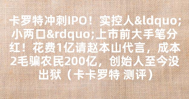 卡罗特冲刺IPO！实控人“小两口”上市前大手笔分红！花费1亿请赵本山代言，成本2毛骗农民200亿，创始人至今没出狱（卡卡罗特 测评）