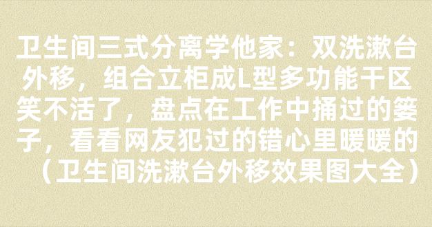 卫生间三式分离学他家：双洗漱台外移，组合立柜成L型多功能干区笑不活了，盘点在工作中捅过的篓子，看看网友犯过的错心里暖暖的（卫生间洗漱台外移效果图大全）