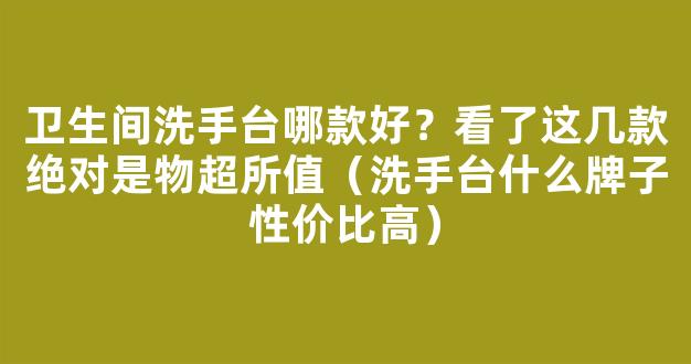 卫生间洗手台哪款好？看了这几款绝对是物超所值（洗手台什么牌子性价比高）