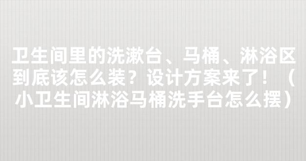 卫生间里的洗漱台、马桶、淋浴区到底该怎么装？设计方案来了！（小卫生间淋浴马桶洗手台怎么摆）