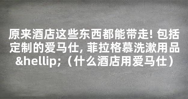 原来酒店这些东西都能带走! 包括定制的爱马仕, 菲拉格慕洗漱用品…（什么酒店用爱马仕）