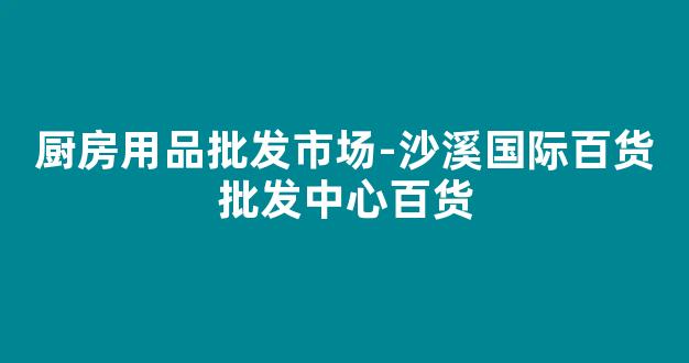 厨房用品批发市场-沙溪国际百货批发中心百货